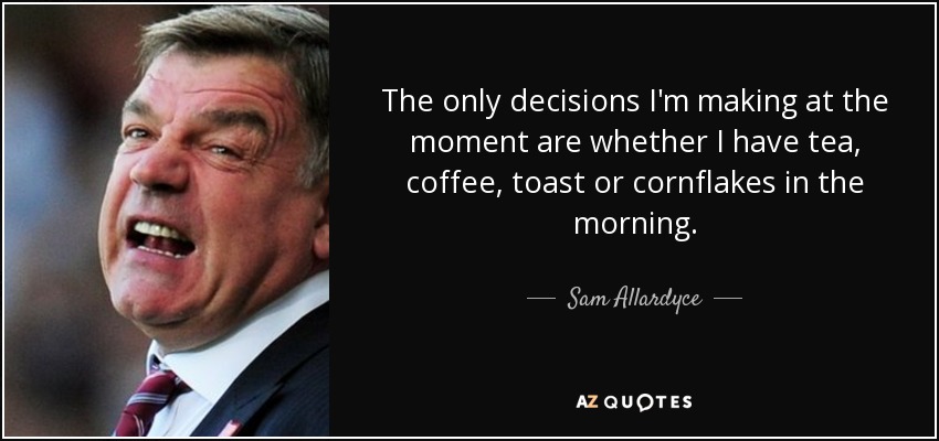 The only decisions I'm making at the moment are whether I have tea, coffee, toast or cornflakes in the morning. - Sam Allardyce