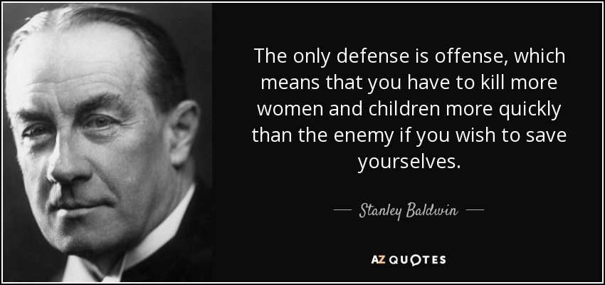 The only defense is offense, which means that you have to kill more women and children more quickly than the enemy if you wish to save yourselves. - Stanley Baldwin