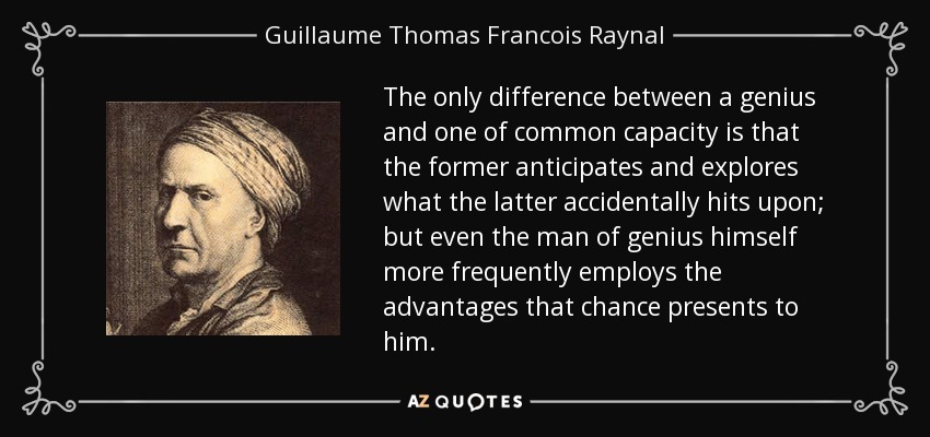 The only difference between a genius and one of common capacity is that the former anticipates and explores what the latter accidentally hits upon; but even the man of genius himself more frequently employs the advantages that chance presents to him. - Guillaume Thomas Francois Raynal