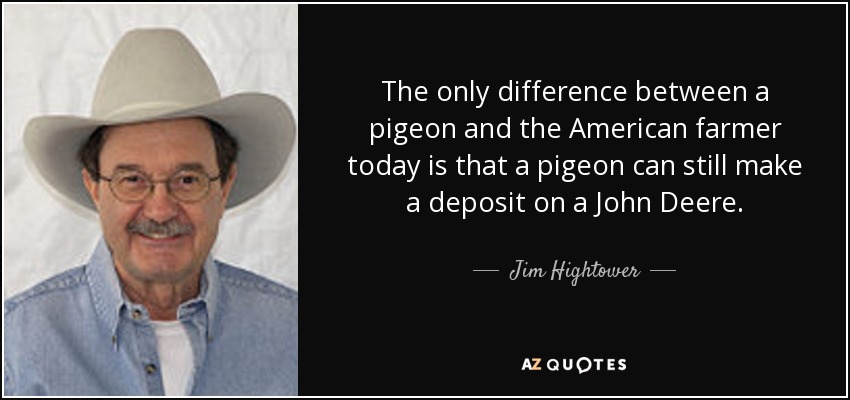 The only difference between a pigeon and the American farmer today is that a pigeon can still make a deposit on a John Deere. - Jim Hightower
