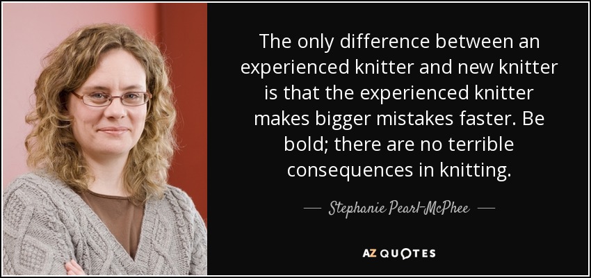The only difference between an experienced knitter and new knitter is that the experienced knitter makes bigger mistakes faster. Be bold; there are no terrible consequences in knitting. - Stephanie Pearl-McPhee