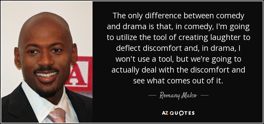 The only difference between comedy and drama is that, in comedy, I'm going to utilize the tool of creating laughter to deflect discomfort and, in drama, I won't use a tool, but we're going to actually deal with the discomfort and see what comes out of it. - Romany Malco