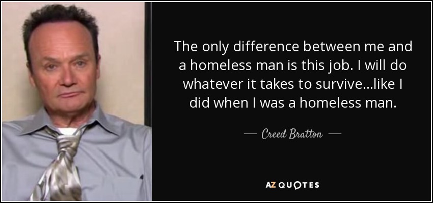 The only difference between me and a homeless man is this job. I will do whatever it takes to survive…like I did when I was a homeless man. - Creed Bratton