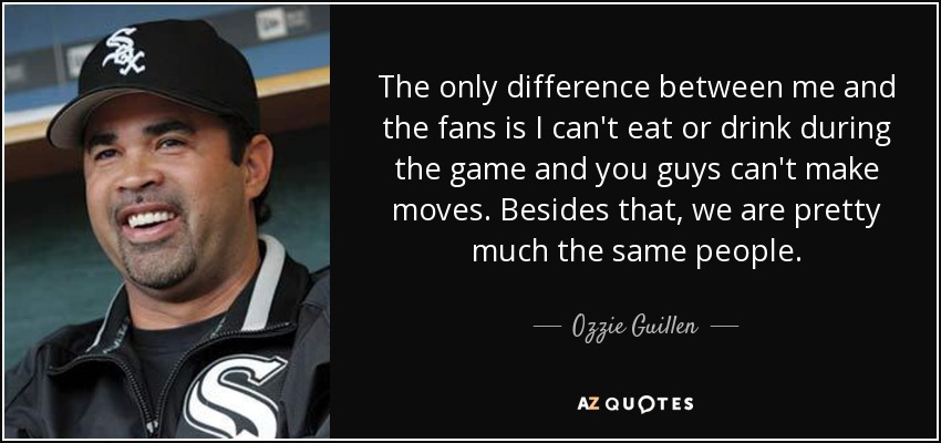 The only difference between me and the fans is I can't eat or drink during the game and you guys can't make moves. Besides that, we are pretty much the same people. - Ozzie Guillen