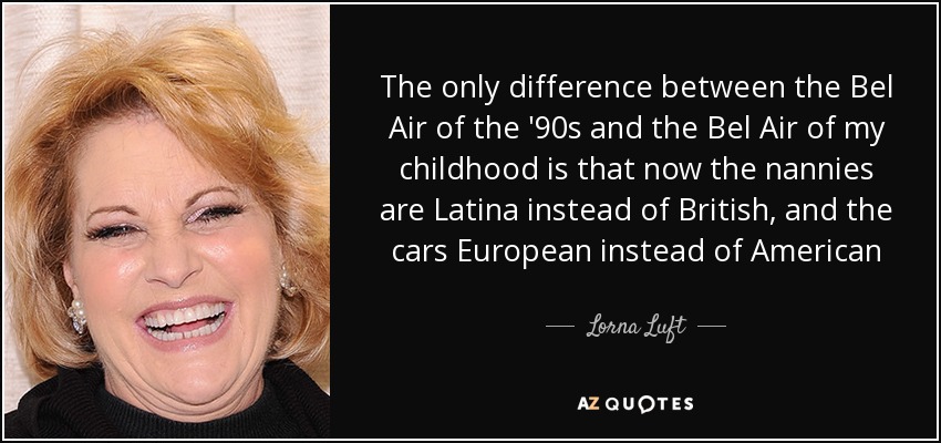 The only difference between the Bel Air of the '90s and the Bel Air of my childhood is that now the nannies are Latina instead of British, and the cars European instead of American - Lorna Luft