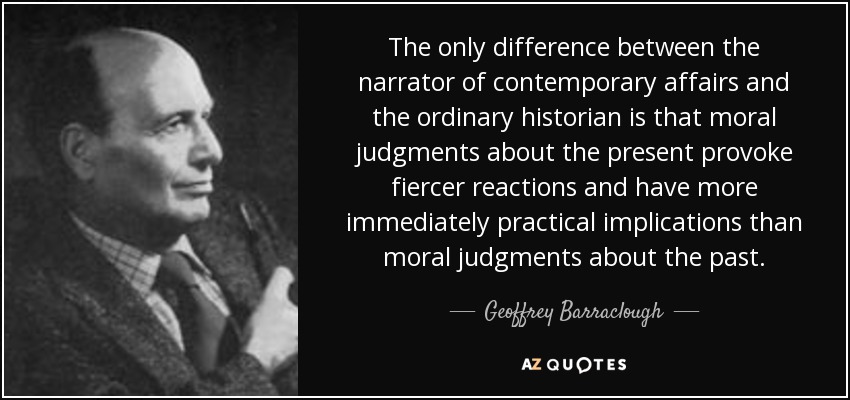 The only difference between the narrator of contemporary affairs and the ordinary historian is that moral judgments about the present provoke fiercer reactions and have more immediately practical implications than moral judgments about the past. - Geoffrey Barraclough