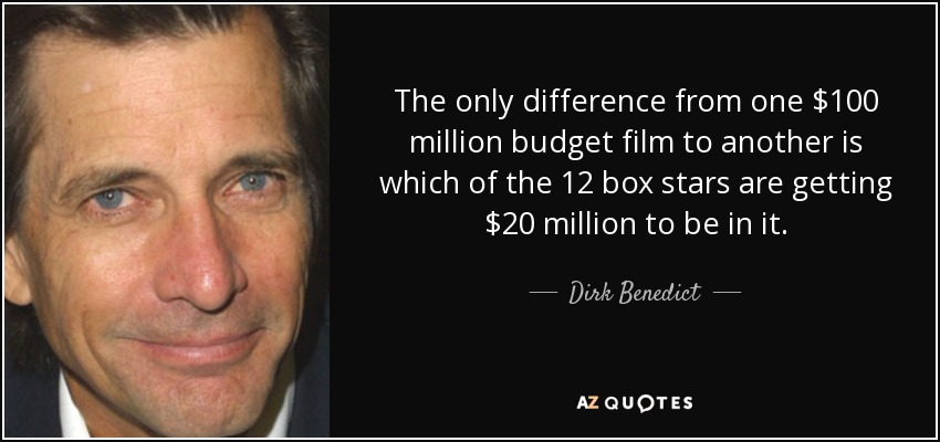 The only difference from one $100 million budget film to another is which of the 12 box stars are getting $20 million to be in it. - Dirk Benedict