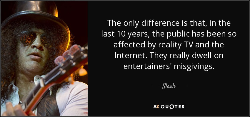 The only difference is that, in the last 10 years, the public has been so affected by reality TV and the Internet. They really dwell on entertainers' misgivings. - Slash