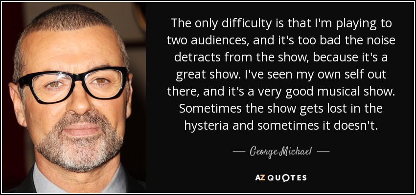 The only difficulty is that I'm playing to two audiences, and it's too bad the noise detracts from the show, because it's a great show. I've seen my own self out there, and it's a very good musical show. Sometimes the show gets lost in the hysteria and sometimes it doesn't. - George Michael