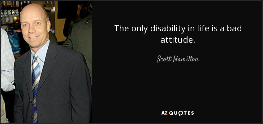 The only disability in life is a bad attitude. - Scott Hamilton