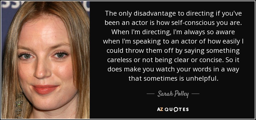 The only disadvantage to directing if you've been an actor is how self-conscious you are. When I'm directing, I'm always so aware when I'm speaking to an actor of how easily I could throw them off by saying something careless or not being clear or concise. So it does make you watch your words in a way that sometimes is unhelpful. - Sarah Polley
