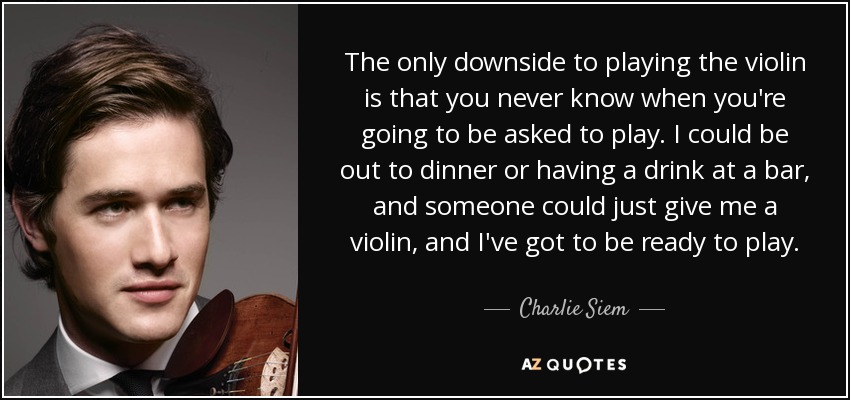 The only downside to playing the violin is that you never know when you're going to be asked to play. I could be out to dinner or having a drink at a bar, and someone could just give me a violin, and I've got to be ready to play. - Charlie Siem