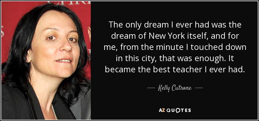 The only dream I ever had was the dream of New York itself, and for me, from the minute I touched down in this city, that was enough. It became the best teacher I ever had. - Kelly Cutrone