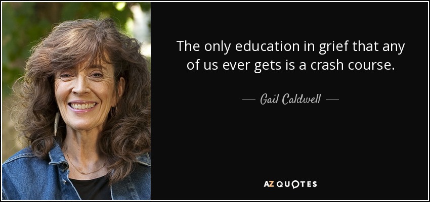 The only education in grief that any of us ever gets is a crash course. - Gail Caldwell