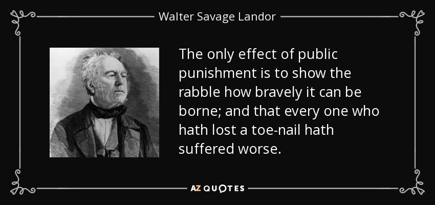 The only effect of public punishment is to show the rabble how bravely it can be borne; and that every one who hath lost a toe-nail hath suffered worse. - Walter Savage Landor