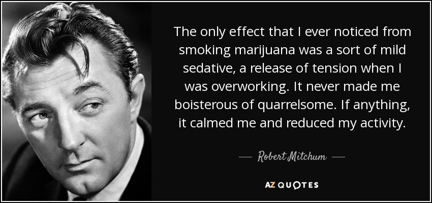 The only effect that I ever noticed from smoking marijuana was a sort of mild sedative, a release of tension when I was overworking. It never made me boisterous of quarrelsome. If anything, it calmed me and reduced my activity. - Robert Mitchum