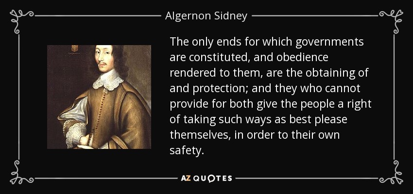 The only ends for which governments are constituted, and obedience rendered to them, are the obtaining of and protection; and they who cannot provide for both give the people a right of taking such ways as best please themselves, in order to their own safety. - Algernon Sidney