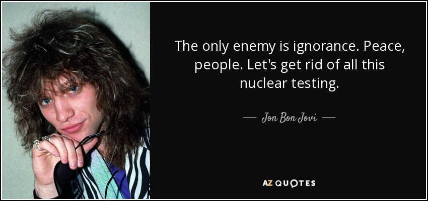 The only enemy is ignorance. Peace, people. Let's get rid of all this nuclear testing. - Jon Bon Jovi
