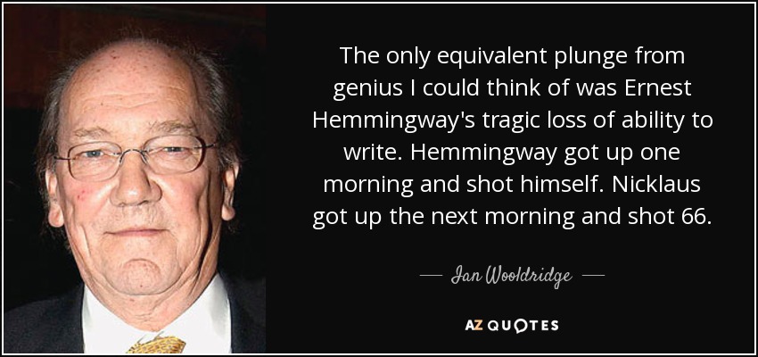 The only equivalent plunge from genius I could think of was Ernest Hemmingway's tragic loss of ability to write. Hemmingway got up one morning and shot himself. Nicklaus got up the next morning and shot 66. - Ian Wooldridge