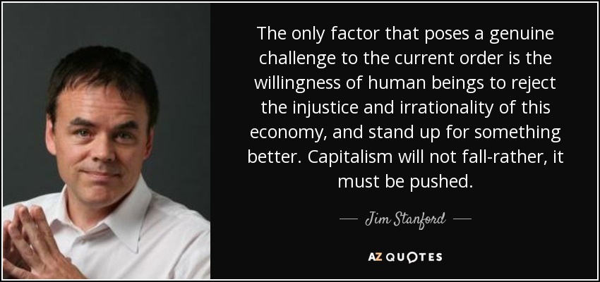 The only factor that poses a genuine challenge to the current order is the willingness of human beings to reject the injustice and irrationality of this economy, and stand up for something better. Capitalism will not fall-rather, it must be pushed. - Jim Stanford