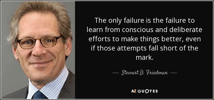 The only failure is the failure to learn from conscious and deliberate efforts to make things better, even if those attempts fall short of the mark. - Stewart D. Friedman
