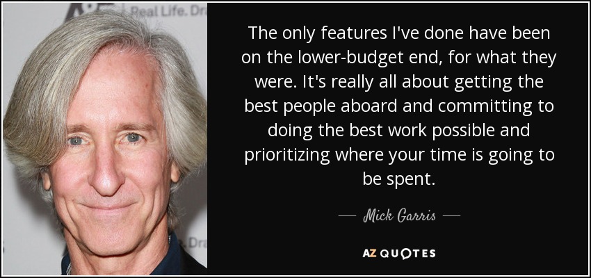 The only features I've done have been on the lower-budget end, for what they were. It's really all about getting the best people aboard and committing to doing the best work possible and prioritizing where your time is going to be spent. - Mick Garris