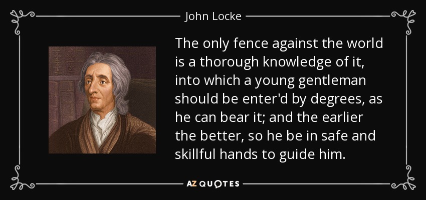 The only fence against the world is a thorough knowledge of it, into which a young gentleman should be enter'd by degrees, as he can bear it; and the earlier the better, so he be in safe and skillful hands to guide him. - John Locke