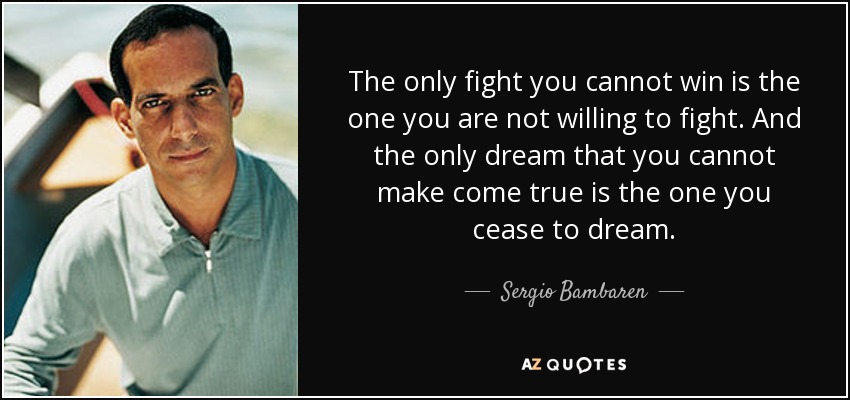 The only fight you cannot win is the one you are not willing to fight. And the only dream that you cannot make come true is the one you cease to dream. - Sergio Bambaren