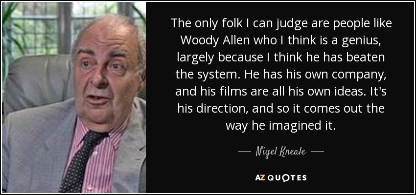 The only folk I can judge are people like Woody Allen who I think is a genius, largely because I think he has beaten the system. He has his own company, and his films are all his own ideas. It's his direction, and so it comes out the way he imagined it. - Nigel Kneale