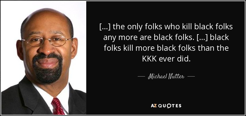 [...] the only folks who kill black folks any more are black folks. [...] black folks kill more black folks than the KKK ever did. - Michael Nutter