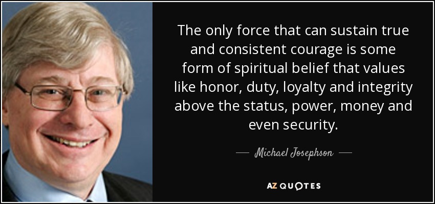 The only force that can sustain true and consistent courage is some form of spiritual belief that values like honor, duty, loyalty and integrity above the status, power, money and even security. - Michael Josephson