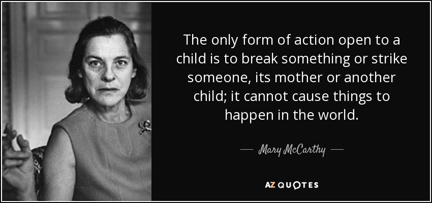 The only form of action open to a child is to break something or strike someone, its mother or another child; it cannot cause things to happen in the world. - Mary McCarthy