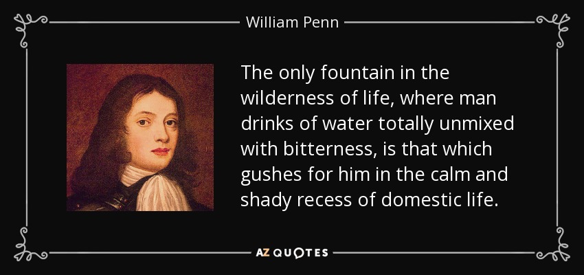 The only fountain in the wilderness of life, where man drinks of water totally unmixed with bitterness, is that which gushes for him in the calm and shady recess of domestic life. - William Penn