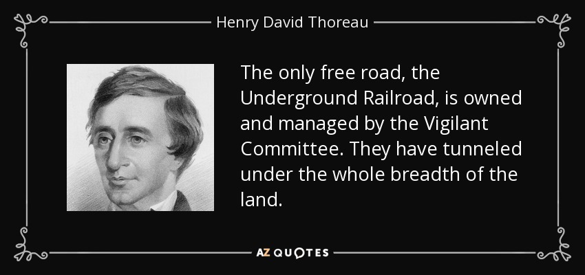 The only free road, the Underground Railroad, is owned and managed by the Vigilant Committee. They have tunneled under the whole breadth of the land. - Henry David Thoreau
