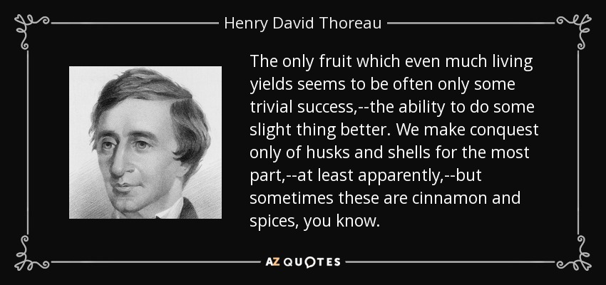 The only fruit which even much living yields seems to be often only some trivial success,--the ability to do some slight thing better. We make conquest only of husks and shells for the most part,--at least apparently,--but sometimes these are cinnamon and spices, you know. - Henry David Thoreau