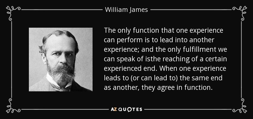 The only function that one experience can perform is to lead into another experience; and the only fulfillment we can speak of isthe reaching of a certain experienced end. When one experience leads to (or can lead to) the same end as another, they agree in function. - William James
