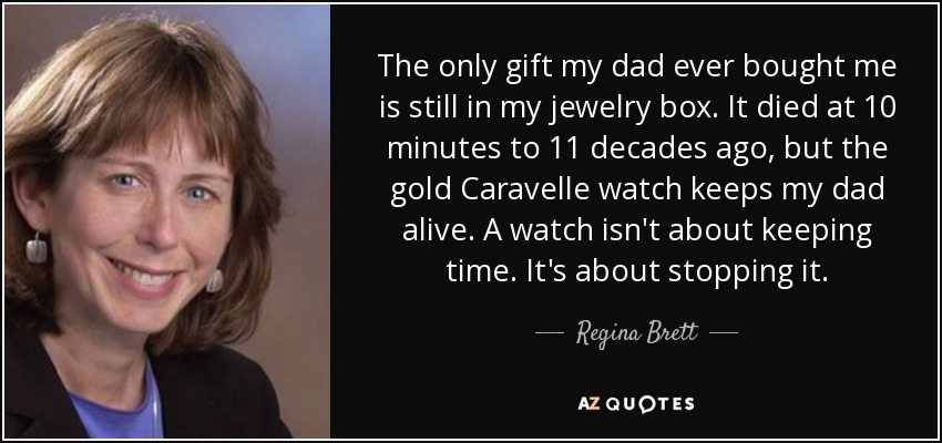 The only gift my dad ever bought me is still in my jewelry box. It died at 10 minutes to 11 decades ago, but the gold Caravelle watch keeps my dad alive. A watch isn't about keeping time. It's about stopping it. - Regina Brett