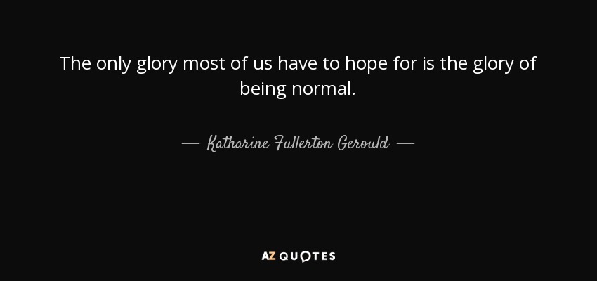 The only glory most of us have to hope for is the glory of being normal. - Katharine Fullerton Gerould