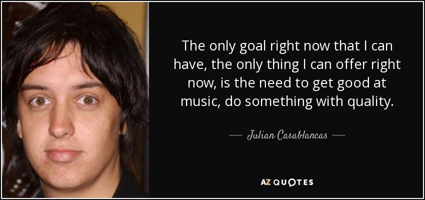 The only goal right now that I can have, the only thing I can offer right now, is the need to get good at music, do something with quality. - Julian Casablancas