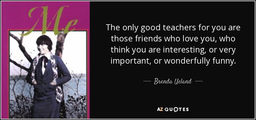 The only good teachers for you are those friends who love you, who think you are interesting, or very important, or wonderfully funny. - Brenda Ueland