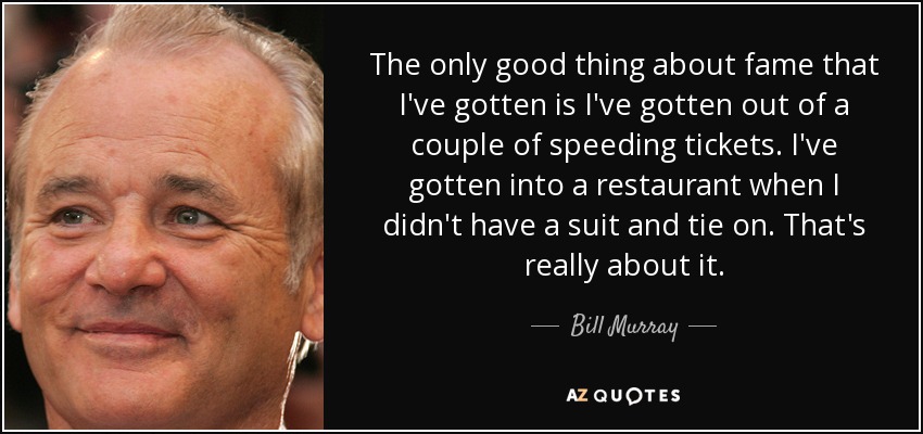 The only good thing about fame that I've gotten is I've gotten out of a couple of speeding tickets. I've gotten into a restaurant when I didn't have a suit and tie on. That's really about it. - Bill Murray