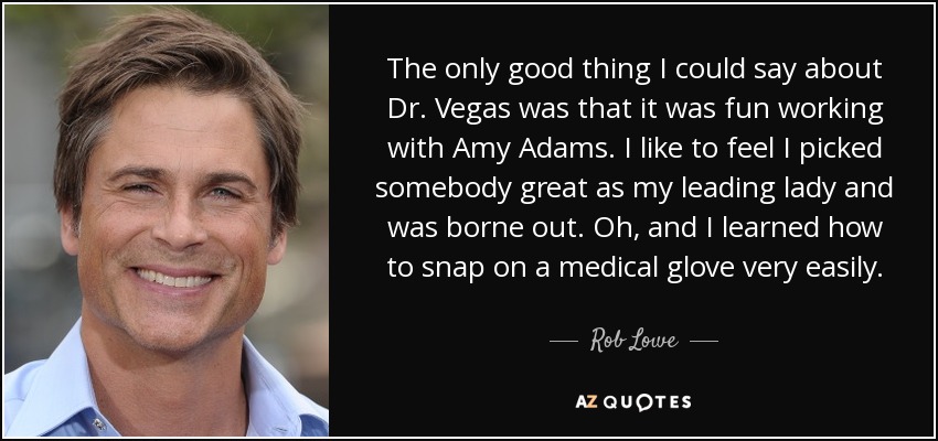 The only good thing I could say about Dr. Vegas was that it was fun working with Amy Adams. I like to feel I picked somebody great as my leading lady and was borne out. Oh, and I learned how to snap on a medical glove very easily. - Rob Lowe