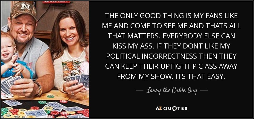 THE ONLY GOOD THING IS MY FANS LIKE ME AND COME TO SEE ME AND THATS ALL THAT MATTERS. EVERYBODY ELSE CAN KISS MY ASS. IF THEY DONT LIKE MY POLITICAL INCORRECTNESS THEN THEY CAN KEEP THEIR UPTIGHT P C ASS AWAY FROM MY SHOW. ITS THAT EASY. - Larry the Cable Guy