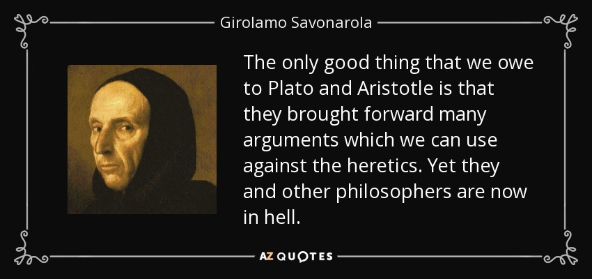 The only good thing that we owe to Plato and Aristotle is that they brought forward many arguments which we can use against the heretics. Yet they and other philosophers are now in hell. - Girolamo Savonarola