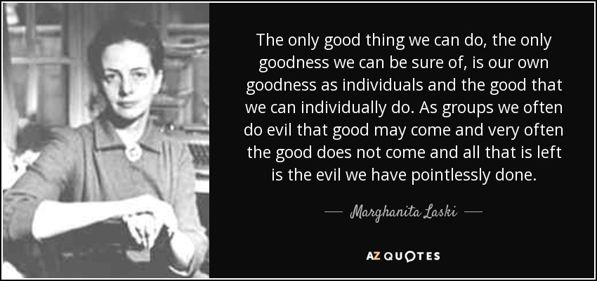 The only good thing we can do, the only goodness we can be sure of, is our own goodness as individuals and the good that we can individually do. As groups we often do evil that good may come and very often the good does not come and all that is left is the evil we have pointlessly done. - Marghanita Laski