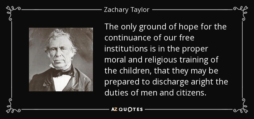 The only ground of hope for the continuance of our free institutions is in the proper moral and religious training of the children, that they may be prepared to discharge aright the duties of men and citizens. - Zachary Taylor
