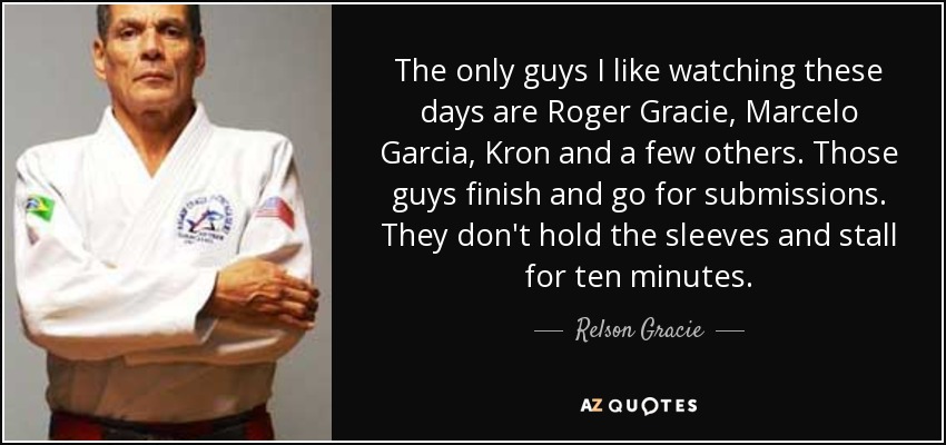 The only guys I like watching these days are Roger Gracie, Marcelo Garcia, Kron and a few others. Those guys finish and go for submissions. They don't hold the sleeves and stall for ten minutes. - Relson Gracie