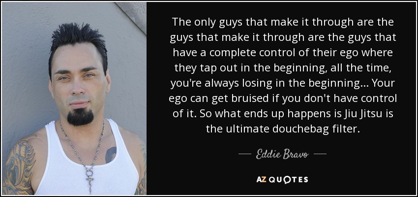 The only guys that make it through are the guys that make it through are the guys that have a complete control of their ego where they tap out in the beginning, all the time, you're always losing in the beginning... Your ego can get bruised if you don't have control of it. So what ends up happens is Jiu Jitsu is the ultimate douchebag filter. - Eddie Bravo