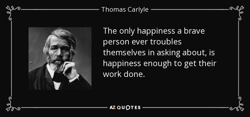 The only happiness a brave person ever troubles themselves in asking about, is happiness enough to get their work done. - Thomas Carlyle
