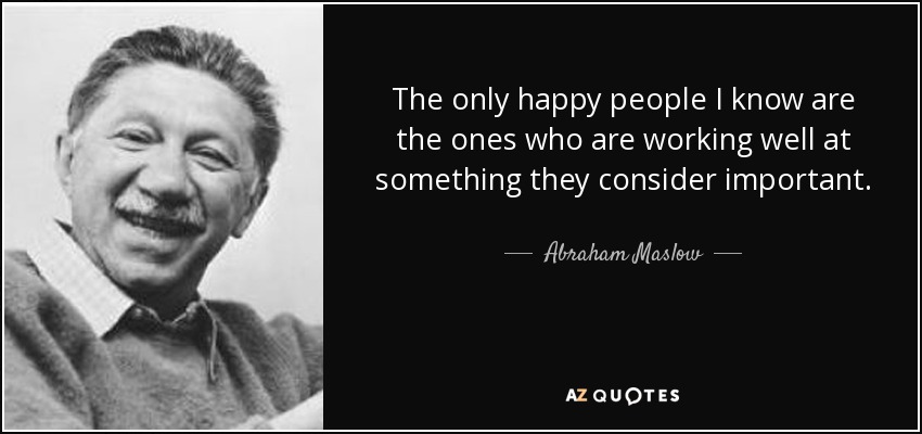The only happy people I know are the ones who are working well at something they consider important. - Abraham Maslow